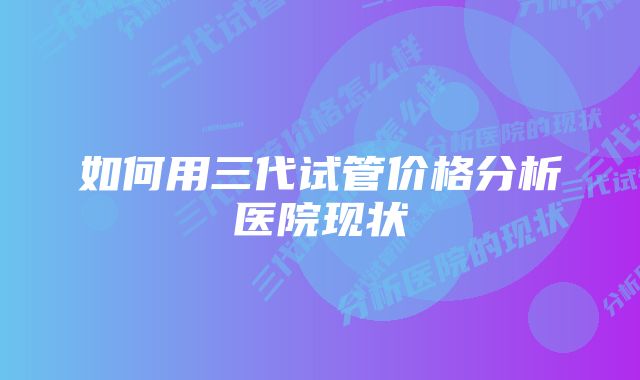 如何用三代试管价格分析医院现状