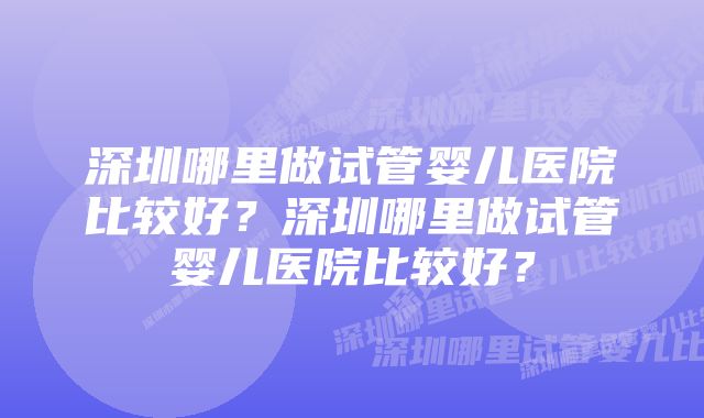 深圳哪里做试管婴儿医院比较好？深圳哪里做试管婴儿医院比较好？