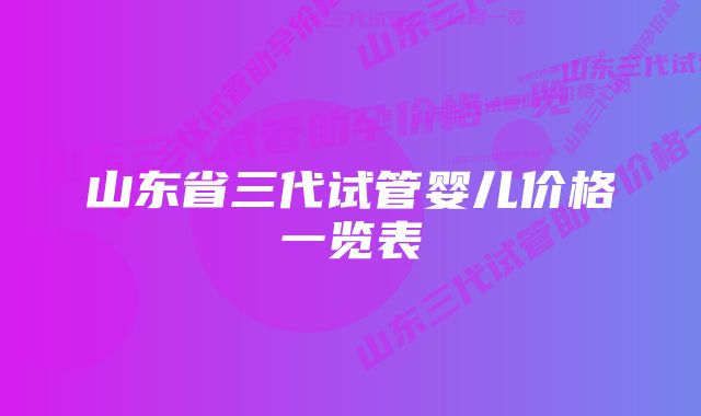 山东省三代试管婴儿价格一览表