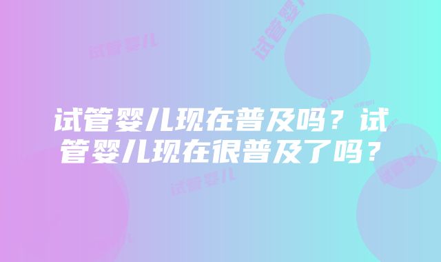 试管婴儿现在普及吗？试管婴儿现在很普及了吗？