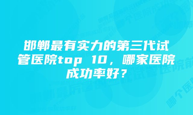 邯郸最有实力的第三代试管医院top 10，哪家医院成功率好？