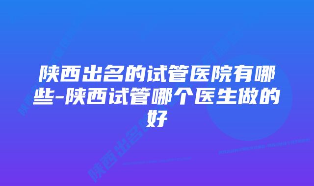 陕西出名的试管医院有哪些-陕西试管哪个医生做的好