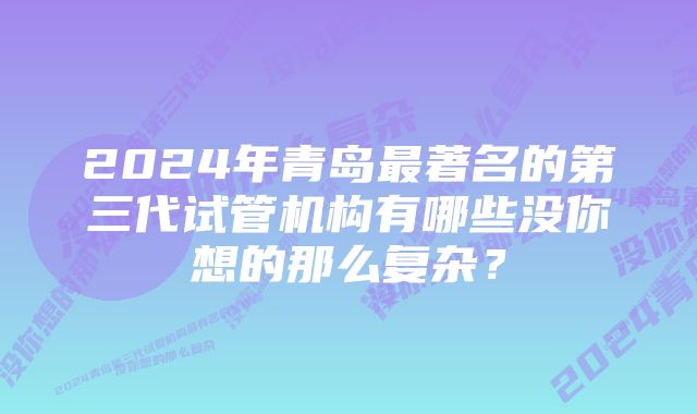 2024年青岛最著名的第三代试管机构有哪些没你想的那么复杂？