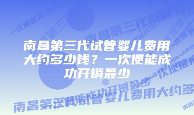 南昌第三代试管婴儿费用大约多少钱？一次便能成功开销最少