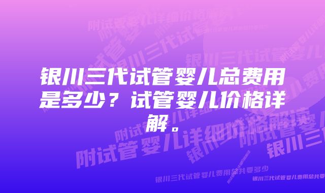 银川三代试管婴儿总费用是多少？试管婴儿价格详解。