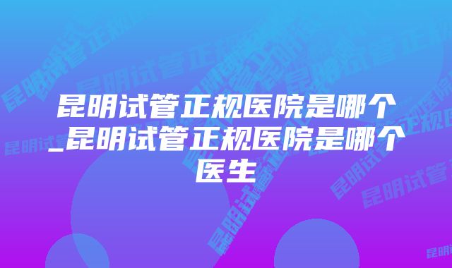 昆明试管正规医院是哪个_昆明试管正规医院是哪个医生