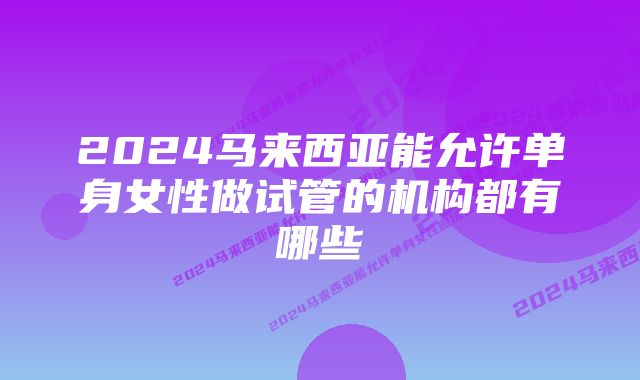 2024马来西亚能允许单身女性做试管的机构都有哪些