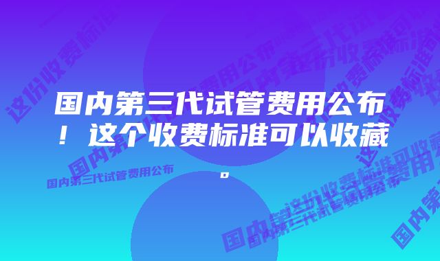 国内第三代试管费用公布！这个收费标准可以收藏。