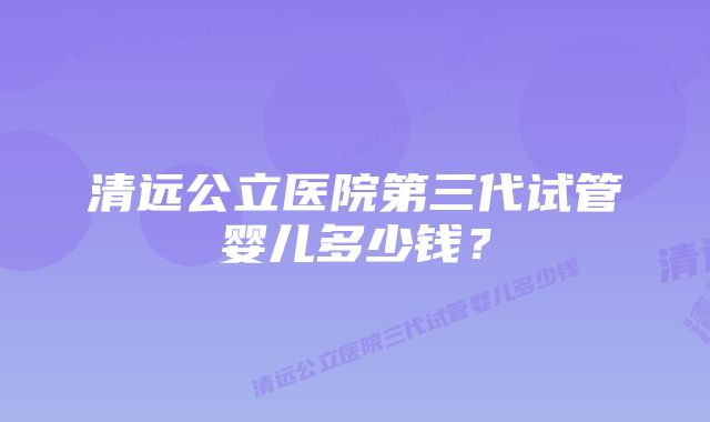 清远公立医院第三代试管婴儿多少钱？