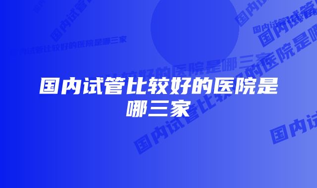 国内试管比较好的医院是哪三家