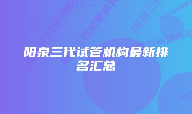 阳泉三代试管机构最新排名汇总