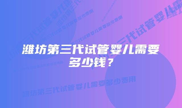 潍坊第三代试管婴儿需要多少钱？