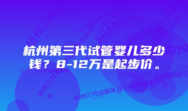 杭州第三代试管婴儿多少钱？8-12万是起步价。