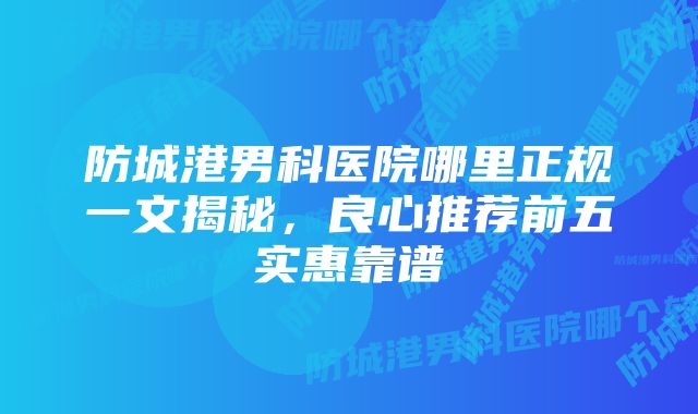 防城港男科医院哪里正规一文揭秘，良心推荐前五实惠靠谱