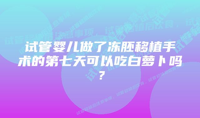 试管婴儿做了冻胚移植手术的第七天可以吃白萝卜吗？