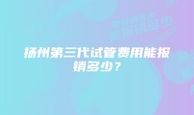 扬州第三代试管费用能报销多少？