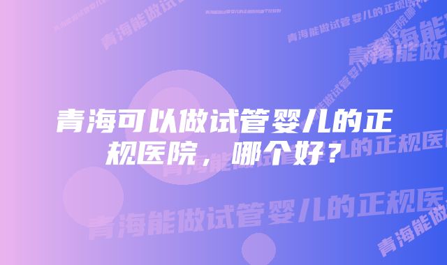 青海可以做试管婴儿的正规医院，哪个好？