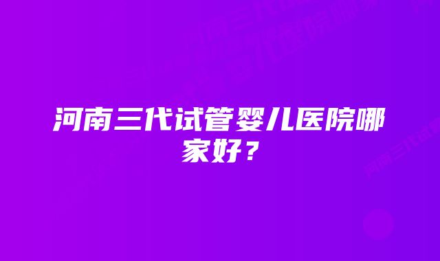 河南三代试管婴儿医院哪家好？