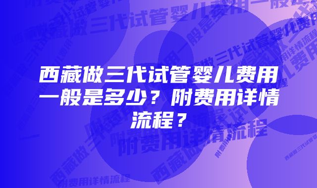 西藏做三代试管婴儿费用一般是多少？附费用详情流程？