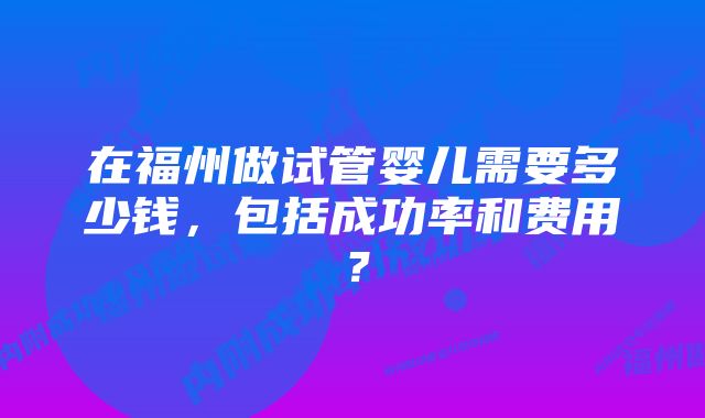 在福州做试管婴儿需要多少钱，包括成功率和费用？