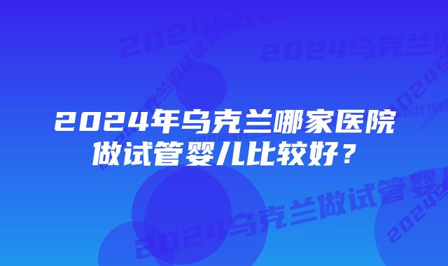 2024年乌克兰哪家医院做试管婴儿比较好？