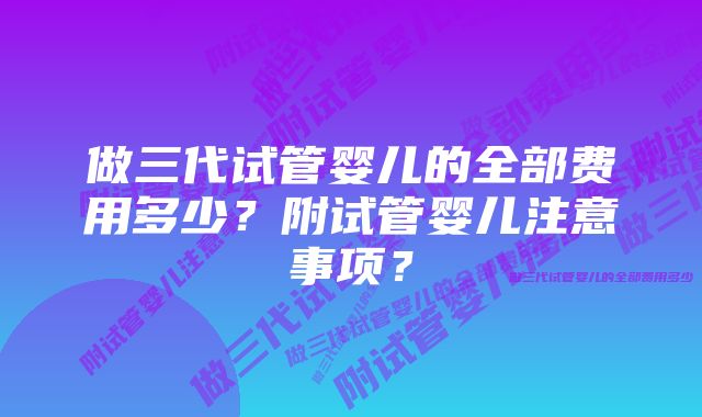 做三代试管婴儿的全部费用多少？附试管婴儿注意事项？