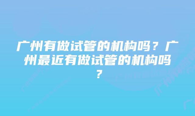 广州有做试管的机构吗？广州最近有做试管的机构吗？