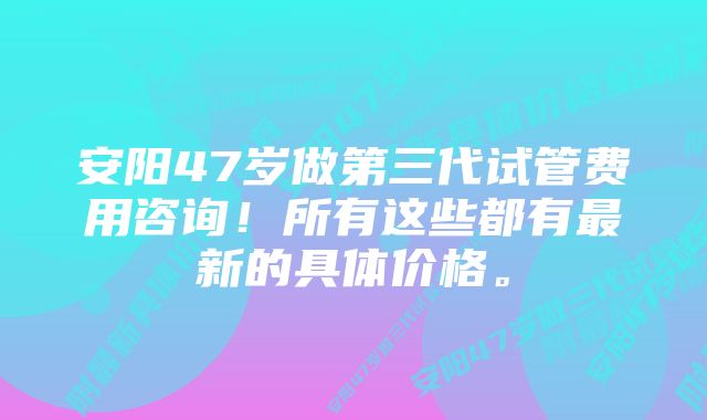 安阳47岁做第三代试管费用咨询！所有这些都有最新的具体价格。