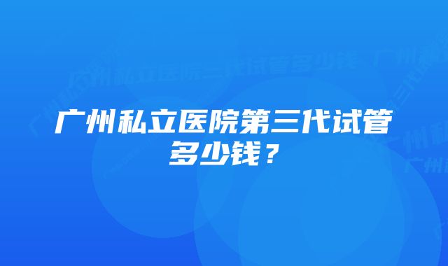 广州私立医院第三代试管多少钱？