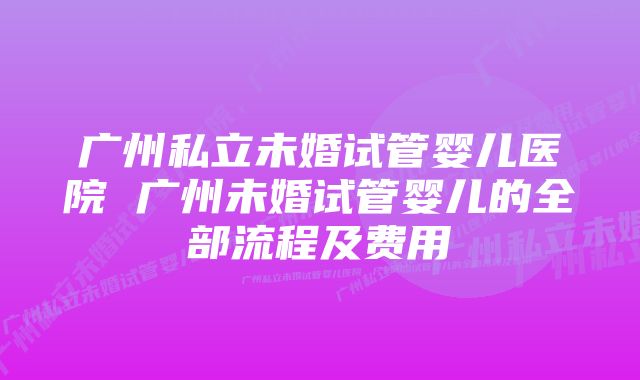 广州私立未婚试管婴儿医院 广州未婚试管婴儿的全部流程及费用