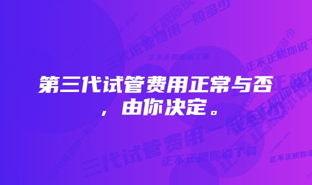 第三代试管费用正常与否，由你决定。