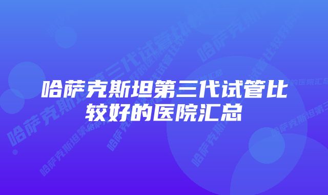 哈萨克斯坦第三代试管比较好的医院汇总