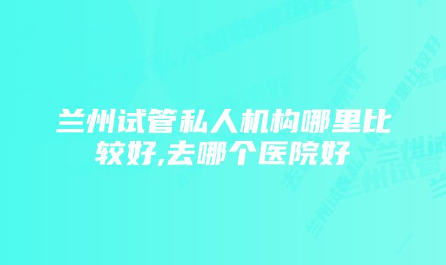 兰州试管私人机构哪里比较好,去哪个医院好