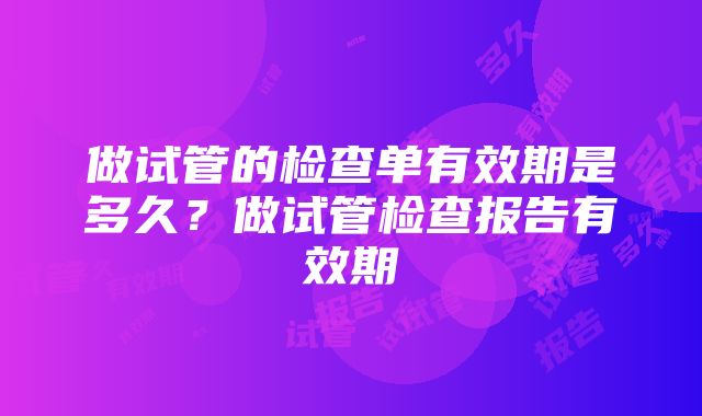 做试管的检查单有效期是多久？做试管检查报告有效期