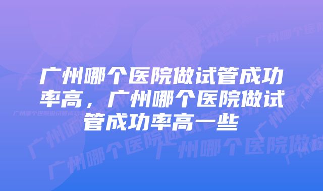 广州哪个医院做试管成功率高，广州哪个医院做试管成功率高一些