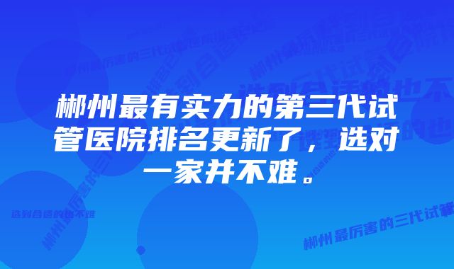 郴州最有实力的第三代试管医院排名更新了，选对一家并不难。