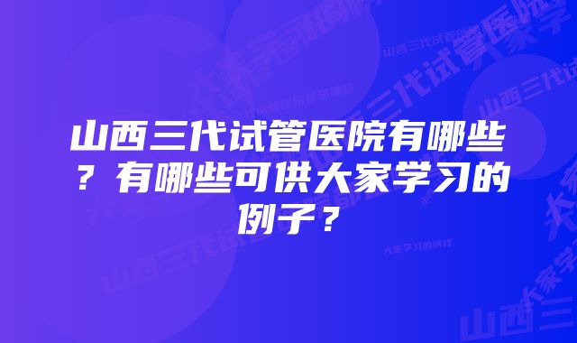 山西三代试管医院有哪些？有哪些可供大家学习的例子？