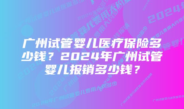 广州试管婴儿医疗保险多少钱？2024年广州试管婴儿报销多少钱？