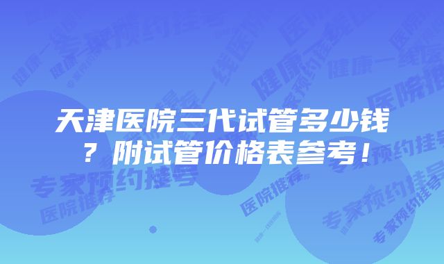 天津医院三代试管多少钱？附试管价格表参考！