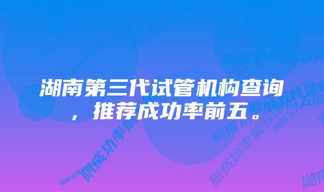 湖南第三代试管机构查询，推荐成功率前五。