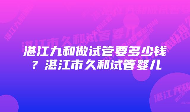 湛江九和做试管要多少钱？湛江市久和试管婴儿