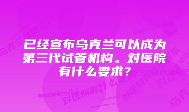 已经宣布乌克兰可以成为第三代试管机构。对医院有什么要求？