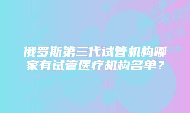 俄罗斯第三代试管机构哪家有试管医疗机构名单？