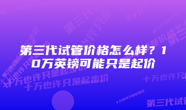 第三代试管价格怎么样？10万英镑可能只是起价