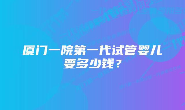 厦门一院第一代试管婴儿要多少钱？