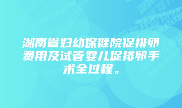 湖南省妇幼保健院促排卵费用及试管婴儿促排卵手术全过程。