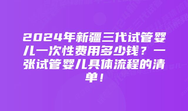 2024年新疆三代试管婴儿一次性费用多少钱？一张试管婴儿具体流程的清单！