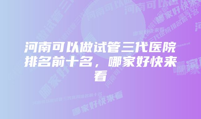 河南可以做试管三代医院排名前十名，哪家好快来看