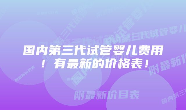 国内第三代试管婴儿费用！有最新的价格表！