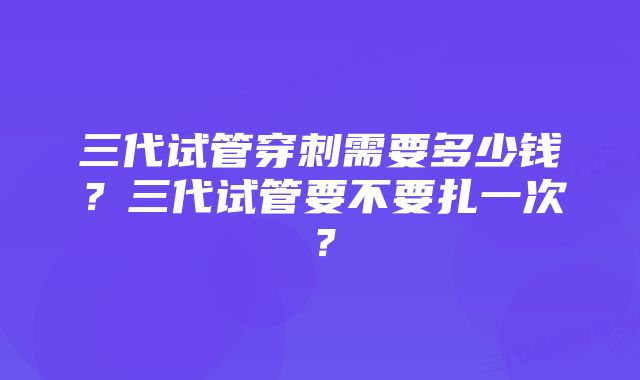 三代试管穿刺需要多少钱？三代试管要不要扎一次？